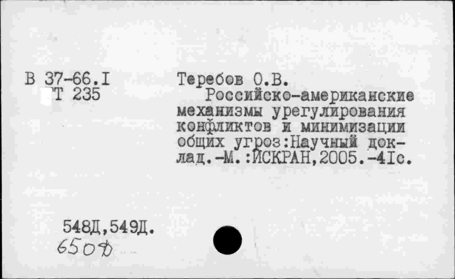 ﻿В 37-66.1
7 235
Теребов О.В.
Российско-американские механизмы урегулирования конфликтов и минимизации общих угроз .-Научный док-лад.-М.:ИСКРАН,2005.-41с.
548Д,549Д.